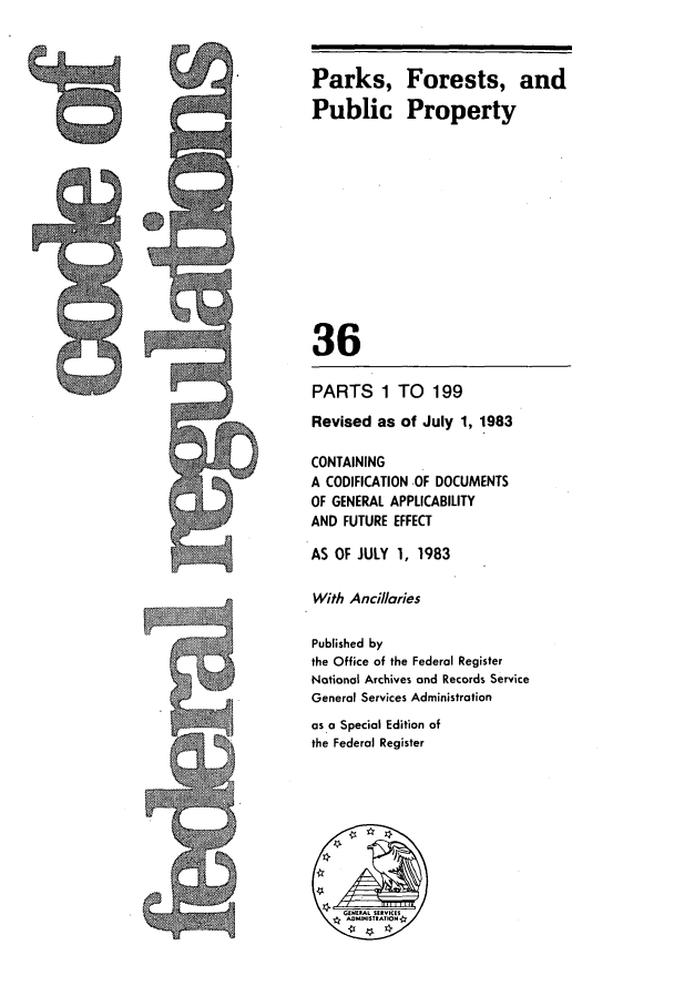 handle is hein.cfr/cfr1983122 and id is 1 raw text is: Parks, Forests, and
Public Property
36
PARTS 1 TO 199
Revised as of July 1, 1983
CONTAINING
A CODIFICATION .OF DOCUMENTS
OF GENERAL APPLICABILITY
AND FUTURE EFFECT
AS OF JULY 1, 1983
With Ancillaries
Published by
the Office of the Federal Register
Notional Archives and Records Service
General Services Administration
as a Special Edition of
the Federal Register


