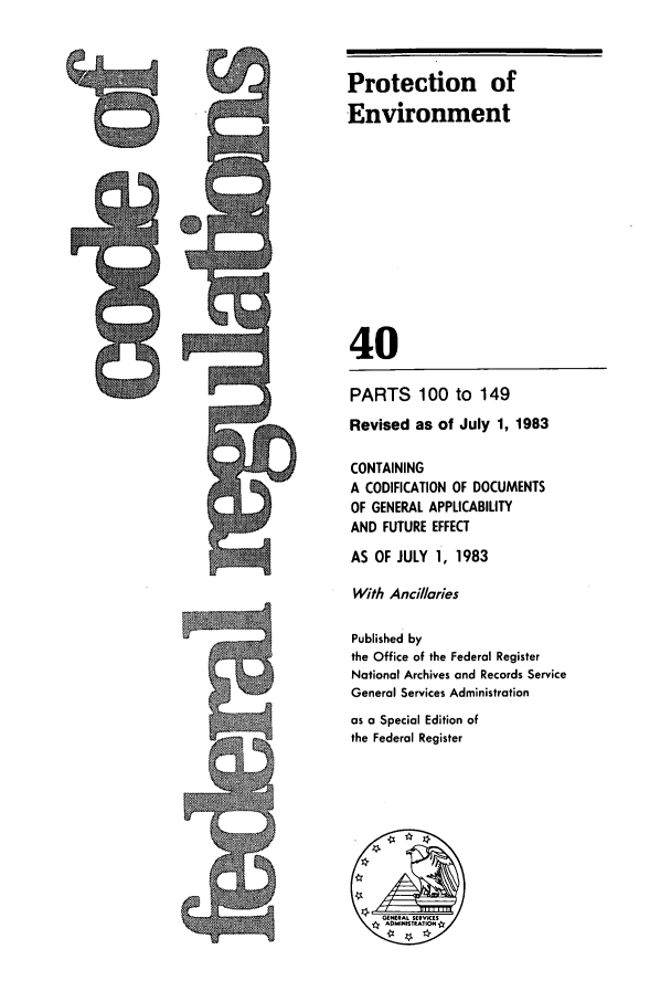 handle is hein.cfr/cfr1983132 and id is 1 raw text is: Protection of
Environment
40
PARTS 100 to 149
Revised as of July 1, 1983
CONTAINING
A CODIFICATION OF DOCUMENTS
OF GENERAL APPLICABILITY
AND FUTURE EFFECT
AS OF JULY 1, 1983
With And/laries
Published by
the Office of the Federal Register
National Archives and Records Service
General Services Administration
as a Special Edition of
the Federal Register

Is


