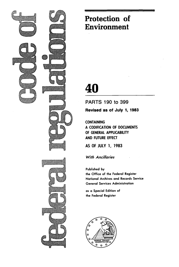 handle is hein.cfr/cfr1983134 and id is 1 raw text is: Protection of
Environment
40
PARTS 190 to 399
Revised as of July 1, 1983
CONTAINING
A CODIFICATION OF DOCUMENTS
OF GENERAL APPLICABILITY
AND FUTURE EFFECT
AS OF JULY 1, 1983
With Ancillories
Published by
the Office of the Federal Register
National Archives and Records Service
General Services Administration
as a Special Edition of
the Federal Register

l


