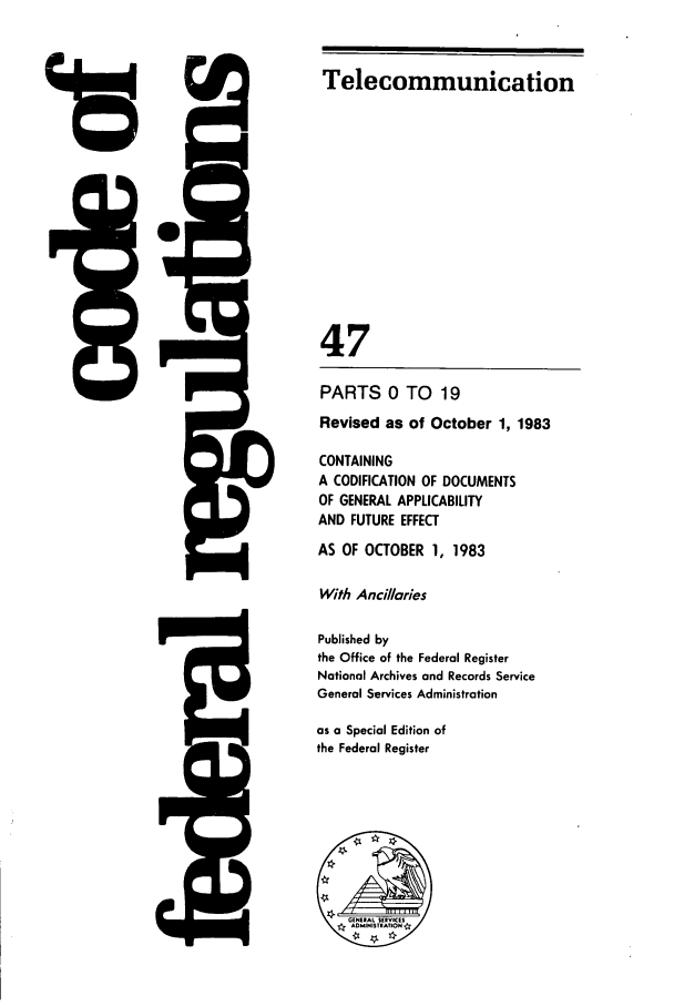 handle is hein.cfr/cfr1983170 and id is 1 raw text is: 15

Telecommunication
47
PARTS 0 TO 19
Revised as of October 1, 1983
CONTAINING
A CODIFICATION OF DOCUMENTS
OF GENERAL APPLICABILITY
AND FUTURE EFFECT
AS OF OCTOBER 1, 1983
With Ancillaries
Published by
the Office of the Federal Register
National Archives and Records Service
General Services Administration
as a Special Edition of
the Federal Register

I



