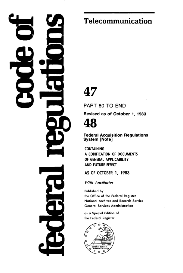 handle is hein.cfr/cfr1983173 and id is 1 raw text is: 15

w71

F--.11

Telecommunication
47
PART 80 TO END
Revised as of October 1, 1983
48
Federal Acquisition Regulations
System [Note]
CONTAINING
A CODIFICATION OF DOCUMENTS
OF GENERAL APPLICABILITY
AND FUTURE EFFECT
AS OF OCTOBER 1, 1983
With Ancillaries
Published by
the Office of the Federal Register
Notional Archives and Records Service
General Services Administration
as a Special Edition of
the Federal Register



