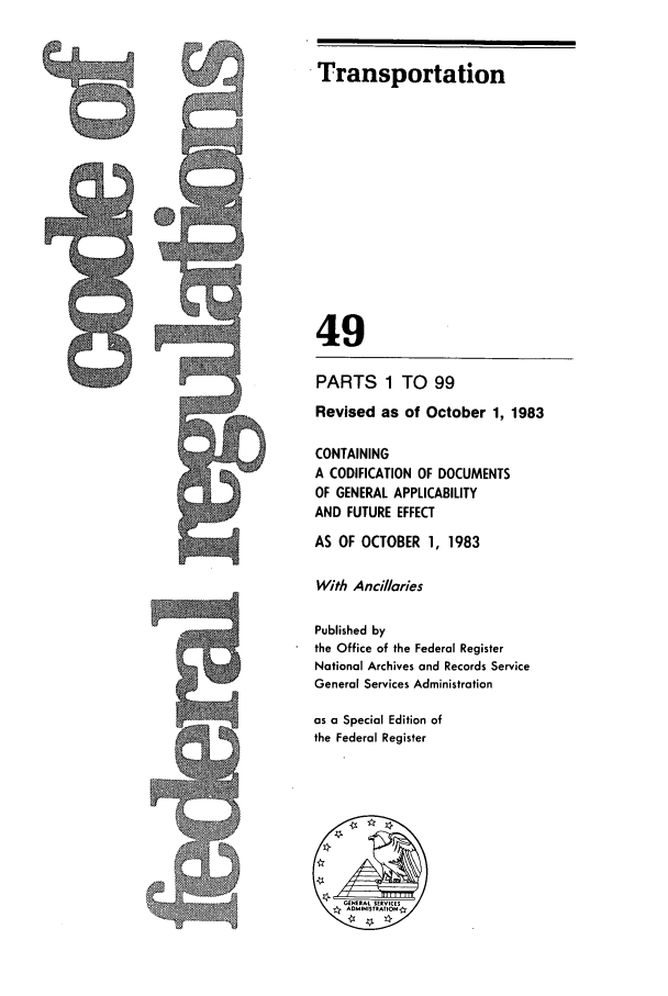 handle is hein.cfr/cfr1983175 and id is 1 raw text is: Transportation

49
PARTS 1 TO 99
Revised as of October 1, 1983
CONTAINING
A CODIFICATION OF DOCUMENTS
OF GENERAL APPLICABILITY
AND FUTURE EFFECT
AS OF OCTOBER 1, 1983
With Ancillaries
Published by
the Office of the Federal Register
National Archives and Records Service
General Services Administration
as a Special Edition of
the Federal Register


