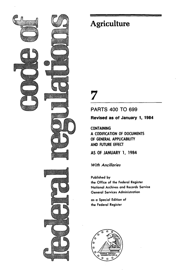 handle is hein.cfr/cfr1984013 and id is 1 raw text is: Agriculture
7
PARTS 400 TO 699
Revised as of January 1, 1984
CONTAINING
A CODIFICATION OF DOCUMENTS
OF GENERAL APPLICABILITY
AND FUTURE EFFECT
AS OF JANUARY 1, 1984
With Anci/laries
Published by
the Office of the Federal Register
National Archives and Records Service
General Services Administration
as a Special Edition of
the Federal Register


