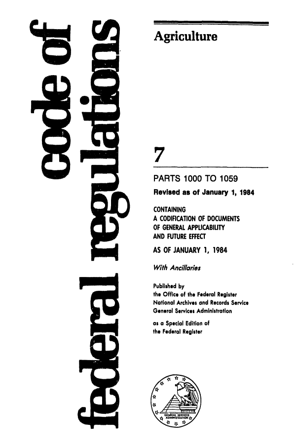 handle is hein.cfr/cfr1984016 and id is 1 raw text is: Agriculture
7
PARTS 1000 TO 1059
Revised as of January 1, 1984
CONTAINING
A CODIFICATION OF DOCUMENTS
OF GENERAL APPLICABIUTY
AND FUTURE EFFECT
AS OF JANUARY 1, 1984
With Anci//aries
Published by
the Office of the Federal Register
National Archives and Records Service
General Services Administration
as a Special Edition of
the Federal Register


