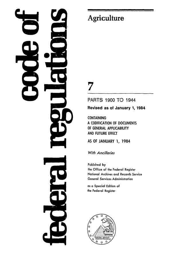 handle is hein.cfr/cfr1984021 and id is 1 raw text is: 9

5Q-.

Agriculture
7
PARTS     1900 TO     1944
Revised as of January 1, 1984
CONTAINING
A CODIFICATION OF DOCUMENTS
OF GENERAL APPLICABILITY
AND FUTURE EFFECT
AS OF JANUARY 1, 1984
With Ancillaries
Published by
the Office of the Federal Register
National Archives and Records Service
General Services Administration
as a Special Edition of
the Federal Register
,  AL
N1^


