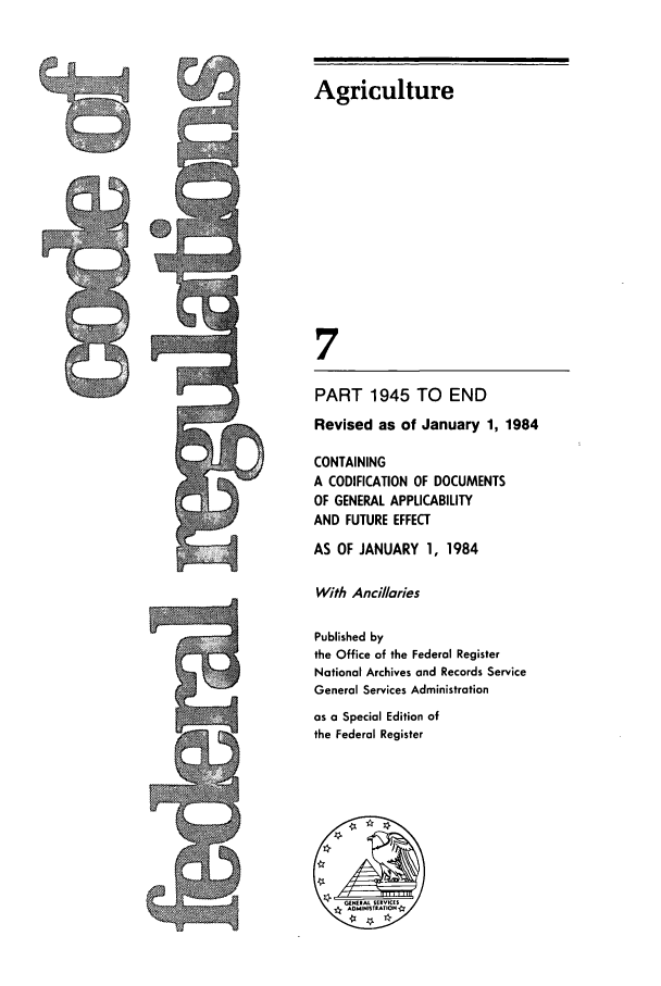 handle is hein.cfr/cfr1984022 and id is 1 raw text is: Agriculture
7
PART 1945 TO END
Revised as of January 1, 1984
CONTAINING
A CODIFICATION OF DOCUMENTS
OF GENERAL APPLICABILITY
AND FUTURE EFFECT
AS OF JANUARY 1, 1984
With Ancillaries
Published by
the Office of the Federal Register
National Archives and Records Service
General Services Administration
as a Special Edition of
the Federal Register

,! 'I


