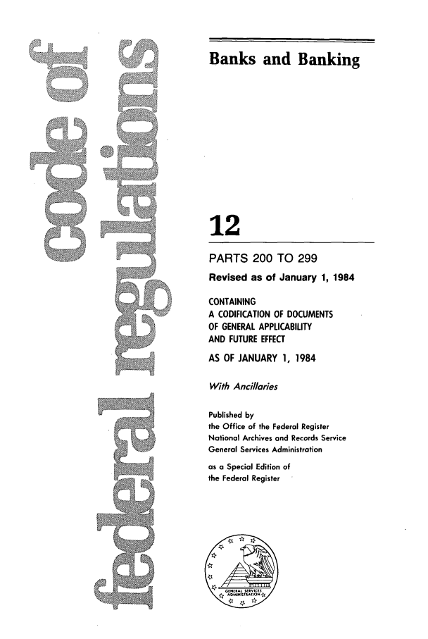 handle is hein.cfr/cfr1984032 and id is 1 raw text is: :  :.          .;: ::,

Banks and Banking
12
PARTS 200 TO 299
Revised as of January 1, 1984
CONTAINING
A CODIFICATION OF DOCUMENTS
OF GENERAL APPLICABILITY
AND FUTURE EFFECT
AS OF JANUARY 1, 1984
With Anci/laries
Published by
the Office of the Federal Register
National Archives and Records Service
General Services Administration
as a Special Edition of
the Federal Register


