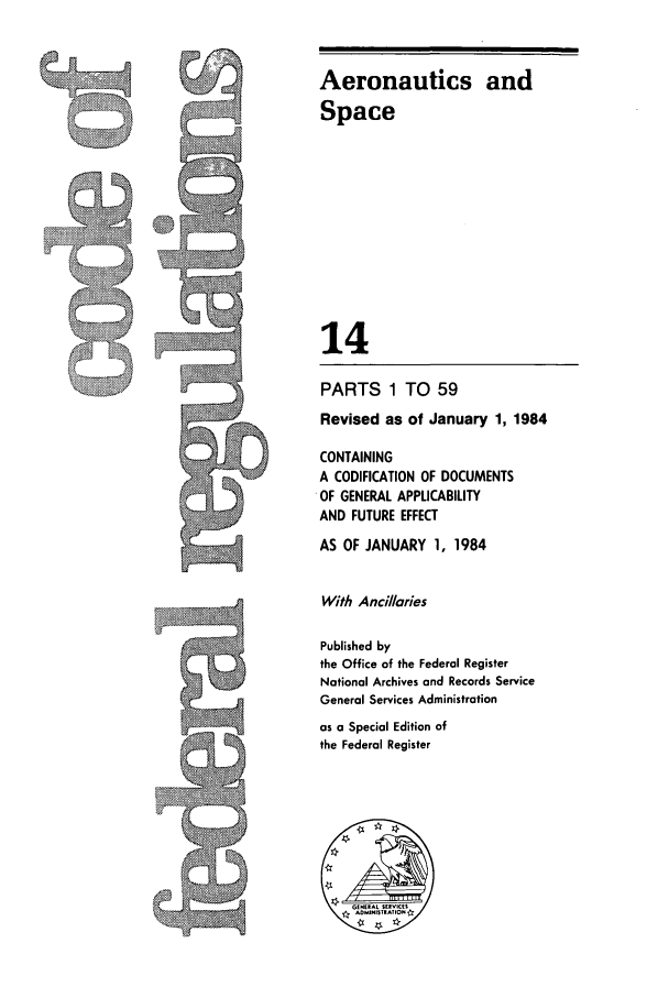 handle is hein.cfr/cfr1984036 and id is 1 raw text is: Aeronautics and
Space
14
PARTS 1 TO 59
Revised as of January 1, 1984
CONTAINING
A CODIFICATION OF DOCUMENTS
OF GENERAL APPLICABILITY
AND FUTURE EFFECT
AS OF JANUARY 1, 1984
With Anci//aries
Published by
the Office of the Federal Register
National Archives and Records Service
General Services Administration
as a Special Edition of
the Federal Register

I,


