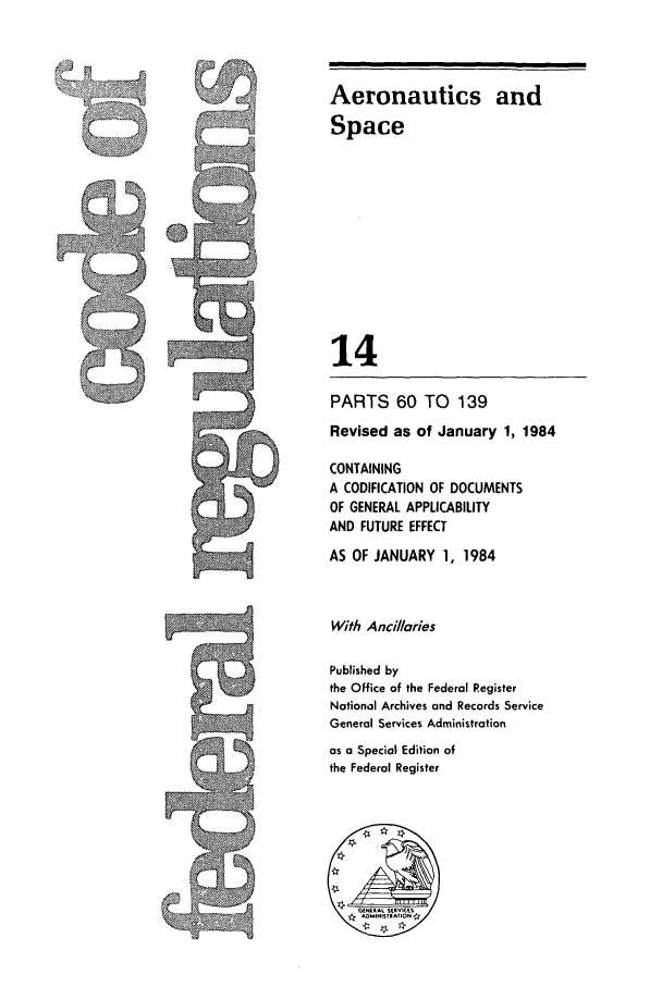 handle is hein.cfr/cfr1984037 and id is 1 raw text is: Aeronautics and
Space
14
PARTS 60 TO 139
Revised as of January 1, 1984
CONTAINING
A CODIFICATION OF DOCUMENTS
OF GENERAL APPLICABILITY
AND FUTURE EFFECT
AS OF JANUARY 1, 1984
With Ancillaries
Published by
the Office of the Federal Register
National Archives and Records Service
General Services Administration
as a Special Edition of
the Federal Register


