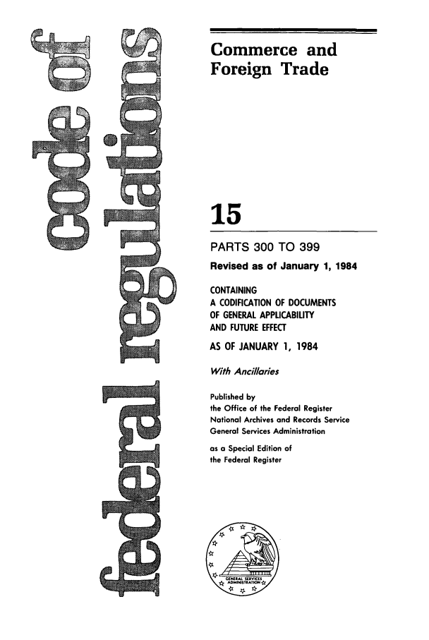 handle is hein.cfr/cfr1984042 and id is 1 raw text is: Commerce and
Foreign Trade
15
PARTS 300 TO 399
Revised as of January 1, 1984
CONTAINING
A CODIFICATION OF DOCUMENTS
OF GENERAL APPLICABILITY
AND FUTURE EFFECT
AS OF JANUARY 1, 1984
With Ancillaries
Published by
the Office of the Federal Register
National Archives and Records Service
General Services Administration
as a Special Edition of
the Federal Register

cm


