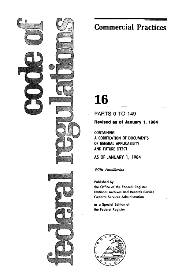 handle is hein.cfr/cfr1984044 and id is 1 raw text is: Commercial Practices

16
PARTS 0 TO 149
Revised as of January 1, 1984
CONTAINING
A CODIFICATION OF DOCUMENTS
OF GENERAL APPLICABILITY
AND FUTURE EFFECT
AS OF JANUARY 1, 1984
With Ancillaries
Published by
the Office of the Federal Register
National Archives and Records Service
General Services Administration
as a Special Edition of
the Federal Register


