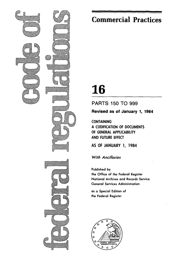 handle is hein.cfr/cfr1984045 and id is 1 raw text is: Commercial Practices
16
PARTS 150 TO 999
Revised as of January 1, 1984
CONTAINING
A CODIFICATION OF DOCUMENTS
OF GENERAL APPLICABILITY
AND FUTURE EFFECT
AS OF JANUARY 1, 1984
With Ancillaries
Published by
the Office of the Federal Register
National Archives and Records Service
General Services Administration
as a Special Edition of
the Federal Register


