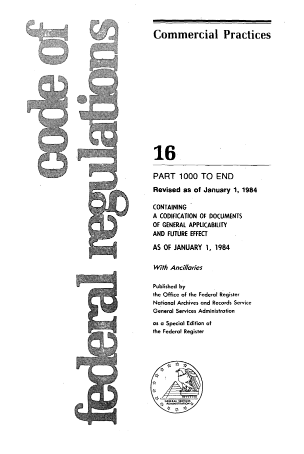 handle is hein.cfr/cfr1984046 and id is 1 raw text is: ;,  .:
g N

Commercial Practices
16
PART 1000 TO END
Revised as of January 1, 1984
CONTAINING
A CODIFICATION OF DOCUMENTS
OF GENERAL APPLICABILITY
AND FUTURE EFFECT
AS OF JANUARY 1, 1984
With Ancillaries
Published by
the Office of the Federal Register
National Archives and Records Service
General Services Administration
as a Special Edition of
the Federal Register
AOMINSTrA.*O

e'A


