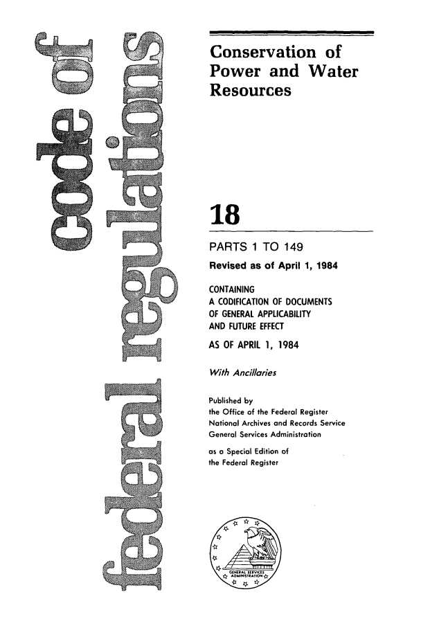 handle is hein.cfr/cfr1984049 and id is 1 raw text is: Conservation of
Power and Water
Resources
18
PARTS 1 TO 149
Revised as of April 1, 1984
CONTAINING
A CODIFICATION OF DOCUMENTS
OF GENERAL APPLICABILITY
AND FUTURE EFFECT
AS OF APRIL 1, 1984
With Ancillaries
Published by
the Office of the Federal Register
National Archives and Records Service
General Services Administration
as a Special Edition of
the Federal Register

-9


