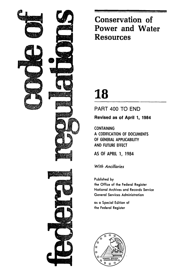 handle is hein.cfr/cfr1984051 and id is 1 raw text is: Conservation of
Power and Water
Resources
18
PART 400 TO END
Revised as of April 1, 1984
CONTAINING
A CODIFICATION OF DOCUMENTS
OF GENERAL APPLICABILITY
AND FUTURE EFFECT
AS OF APRIL 1, 1984
With Ancillaries
Published by
the Office of the Federal Register
National Archives and Records Service
General Services Administration
as a Special Edition of
the Federal Register



