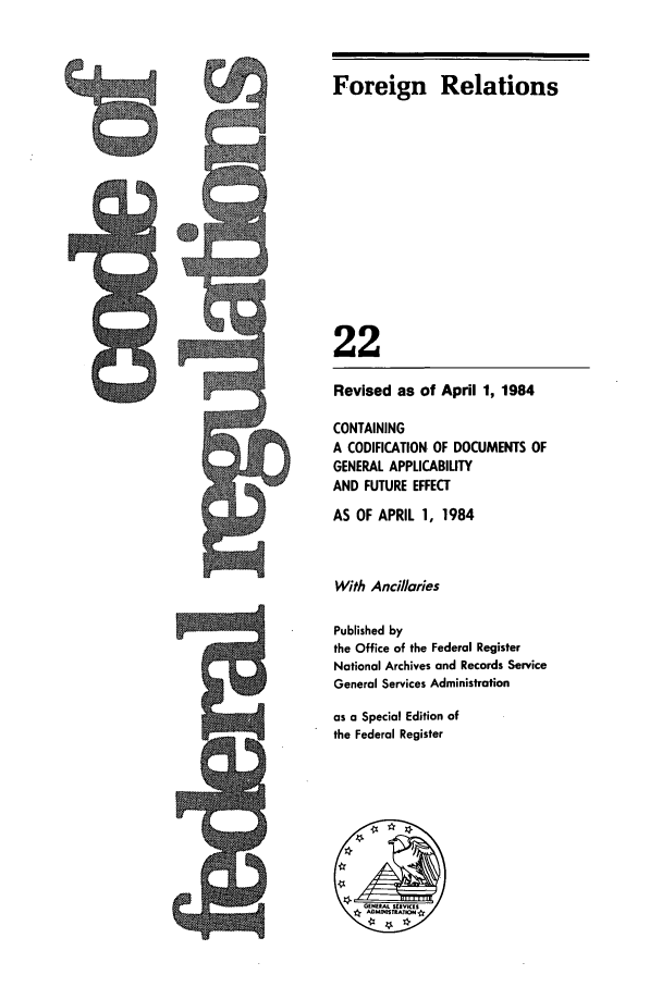 handle is hein.cfr/cfr1984065 and id is 1 raw text is: 5Q-

9

Foreign Relations
22
Revised as of April 1, 1984
CONTAINING
A CODIFICATION OF DOCUMENTS OF
GENERAL APPLICABIUTY
AND FUTURE EFFECT
AS OF APRIL 1, 1984
With Ancillaries
Published by
the Office of the Federal Register
National Archives and Records Service
General Services Administration
as a Special Edition of
the Federal Register


