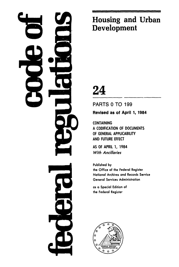 handle is hein.cfr/cfr1984067 and id is 1 raw text is: 5Q.-

9

Housing and Urban
Development
24
PARTS 0 TO 199
Revised as of April 1, 1984
CONTAINING
A CODIFICATION OF DOCUMENTS
OF GENERAL APPLICABILITY
AND FUTURE EFFECT
AS OF APRIL 1, 1984
With Ancillaries
Published by
the Office of the Federal Register
National Archives and Records Service
General Services Administration
as a Special Edition of
the Federal Register


