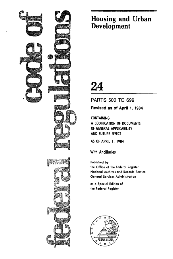 handle is hein.cfr/cfr1984069 and id is 1 raw text is: Housing and Urban
Development
24
PARTS 500 TO 699
Revised as of April 1, 1984
CONTAINING
A CODIFICATION OF DOCUMENTS
OF GENERAL APPLICABILITY
AND FUTURE EFFECT
AS OF APRIL 1, 1984
With Ancillaries
Published by
the Office of the Federal Register
National Archives and Records Service
General Services Administration
as a Special Edition of
the Federal Register



