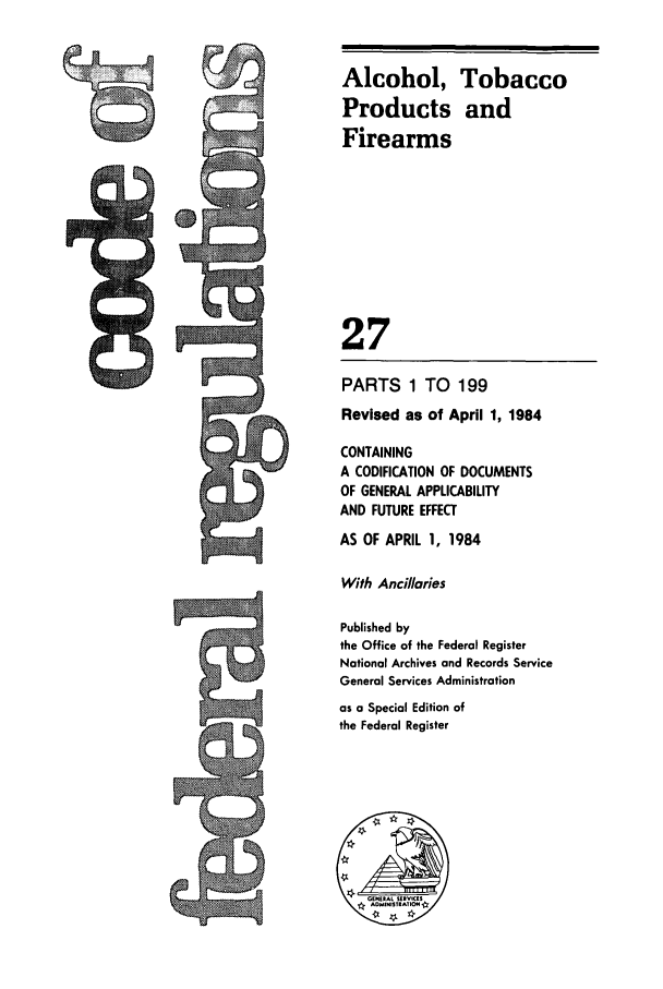 handle is hein.cfr/cfr1984087 and id is 1 raw text is: Alcohol, Tobacco
Products and
Firearms
27
PARTS 1 TO 199
Revised as of April 1, 1984
CONTAINING
A CODIFICATION OF DOCUMENTS
OF GENERAL APPLICABILITY
AND FUTURE EFFECT
AS OF APRIL 1, 1984
With Ancillaries
Published by
the Office of the Federal Register
National Archives and Records Service
General Services Administration
as a Special Edition of
the Federal Register


