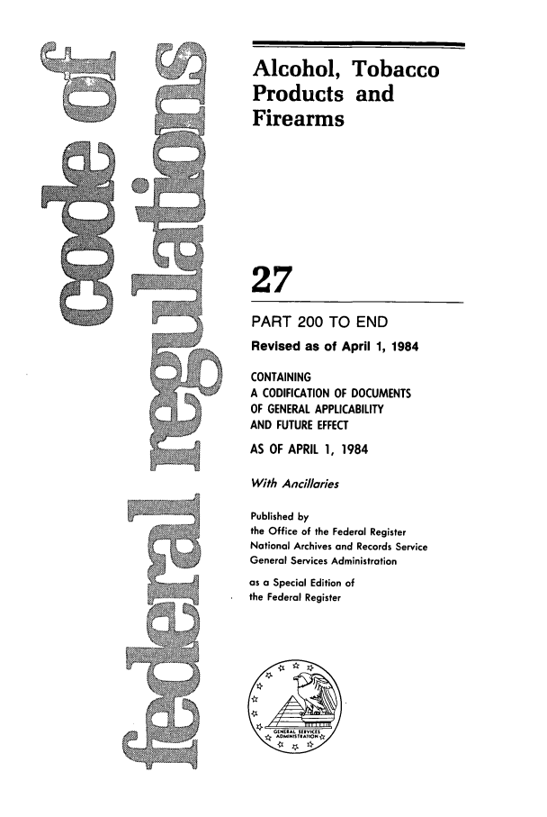 handle is hein.cfr/cfr1984088 and id is 1 raw text is: Alcohol, Tobacco
Products and
Firearms
27
PART 200 TO END
Revised as of April 1, 1984
CONTAINING
A CODIFICATION OF DOCUMENTS
OF GENERAL APPLICABILITY
AND FUTURE EFFECT
AS OF APRIL 1, 1984
With Ancillaries
Published by
the Office of the Federal Register
National Archives and Records Service
General Services Administration
as a Special Edition of
the Federal Register

!I


