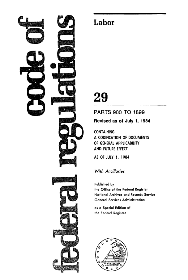 handle is hein.cfr/cfr1984093 and id is 1 raw text is: 5Q-

Labor
29
PARTS 900 TO 1899
Revised as of July 1, 1984
CONTAINING
A CODIFICATION OF DOCUMENTS
OF GENERAL APPLICABILITY
AND FUTURE EFFECT
AS OF JULY 1, 1984
With Ancillaries
Published by
the Office of the Federal Register
National Archives and Records Service
General Services Administration
as a Special Edition of
the Federal Register


