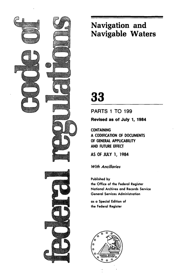 handle is hein.cfr/cfr1984112 and id is 1 raw text is: Navigation and
Navigable Waters
33
PARTS 1 TO 199
Revised as of July 1, 1984
CONTAINING
A CODIFICATION OF DOCUMENTS
OF GENERAL APPLICABILITY
AND FUTURE EFFECT
AS OF JULY 1, 1984
With Ancillaries
Published by
the Office of the Federal Register
National Archives and Records Service
General Services Administration
as a Special Edition of
the Federal Register

ts


