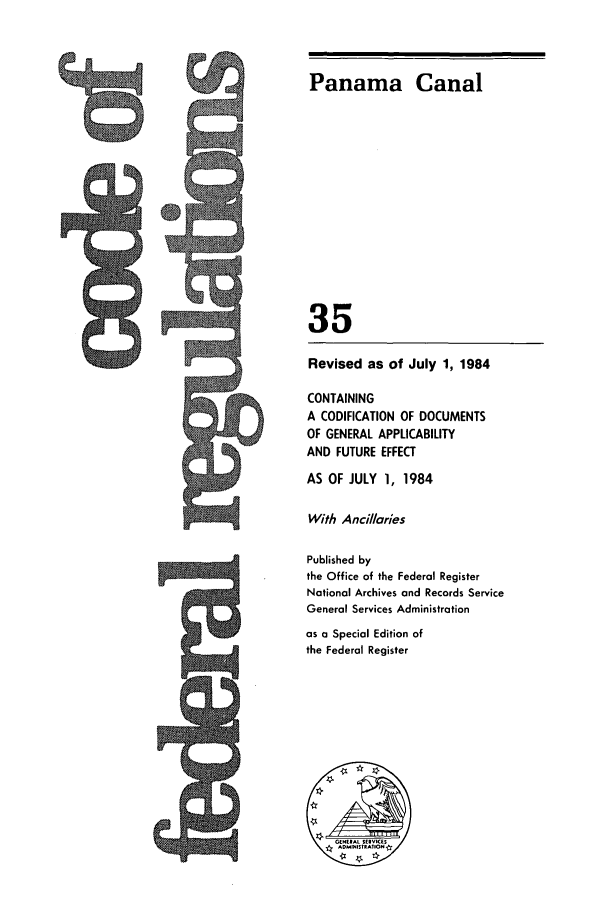 handle is hein.cfr/cfr1984117 and id is 1 raw text is: 5Q.

Panama Canal
35
Revised as of July 1, 1984
CONTAINING
A CODIFICATION OF DOCUMENTS
OF GENERAL APPLICABILITY
AND FUTURE EFFECT
AS OF JULY 1, 1984
With Ancillaries
Published by
the Office of the Federal Register
National Archives and Records Service
General Services Administration
as a Special Edition of
the Federal Register


