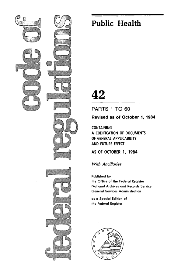 handle is hein.cfr/cfr1984146 and id is 1 raw text is: J

Public Health
42
PARTS 1 TO 60
Revised as of October 1, 1984
CONTAINING
A CODIFICATION OF DOCUMENTS
OF GENERAL APPLICABILITY
AND FUTURE EFFECT
AS OF OCTOBER 1, 1984
With Ancil/aries
Published by
the Office of the Federal Register
National Archives and Records Service
General Services Administration
as a Special Edition of
the Federal Register


