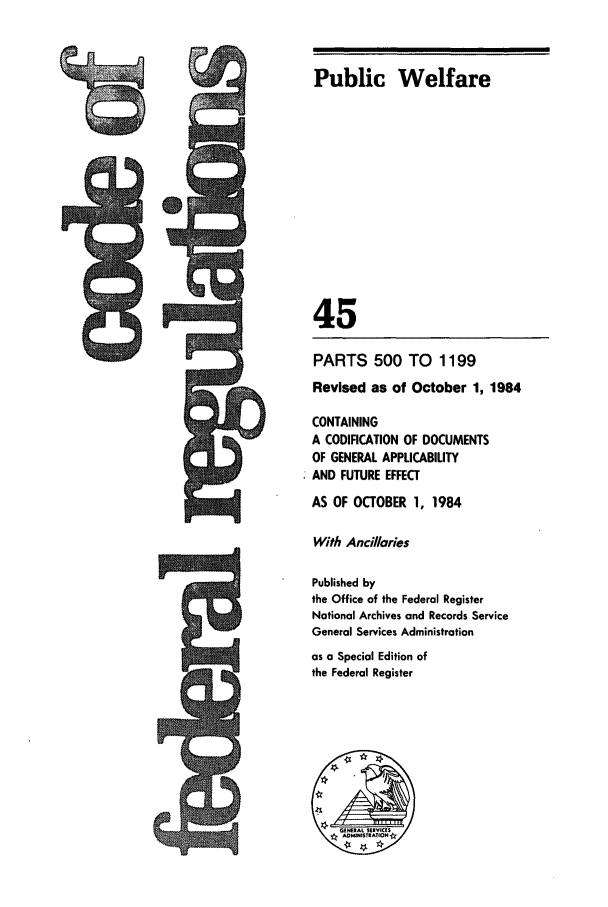 handle is hein.cfr/cfr1984155 and id is 1 raw text is: Public Welfare
45
PARTS 500 TO 1199
Revised as of October 1, 1984
CONTAINING
A CODIFICATION OF DOCUMENTS
OF GENERAL APPLICABILITY
AND FUTURE EFFECT
AS OF OCTOBER 1, 1984
With Ancilories
Published by
the Office of the Federal Register
National Archives and Records Service
General Services Administration
as a Special Edition of
the Federal Register


