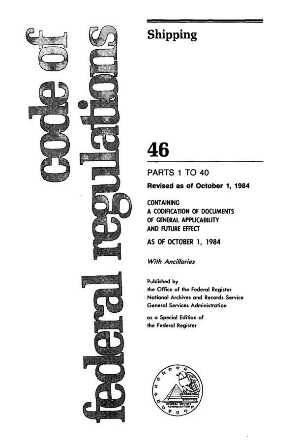 handle is hein.cfr/cfr1984157 and id is 1 raw text is: Shipping
46
PARTS 1 TO 40
Revised as of October 1, 1984
CONTAINING
A CODIFICATION OF DOCUMENTS
OF GENERAL APPUCABILITY
AND FUTURE EFFECT
AS OF OCTOBER 1, 1984
With Ancillaries
Published by
the Office of the Federal Register
* National Archives and Records Service
General Services Administration
as a-Special Edition of
the Federal Register


