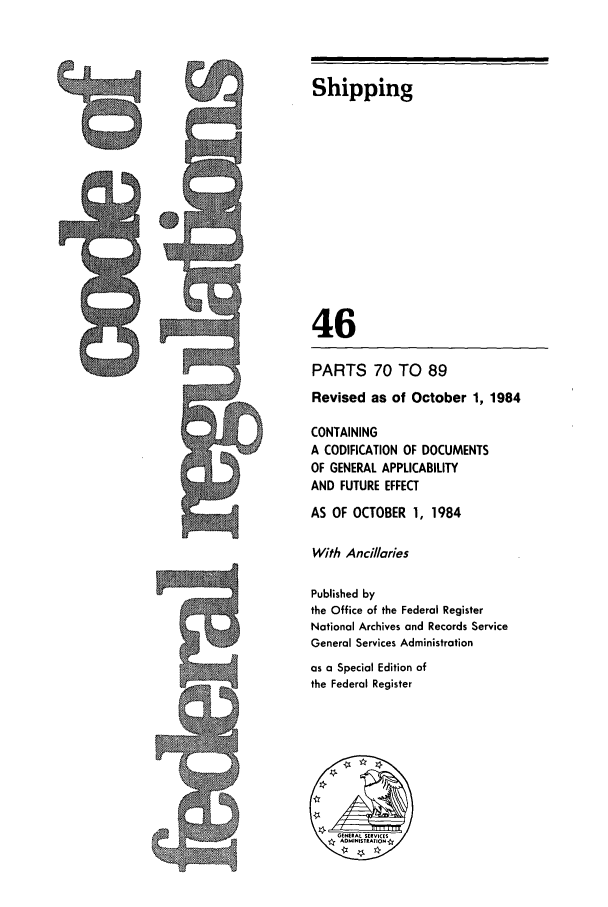 handle is hein.cfr/cfr1984159 and id is 1 raw text is: Shipping
46
PARTS 70 TO 89
Revised as of October 1, 1984
CONTAINING
A CODIFICATION OF DOCUMENTS
OF GENERAL APPLICABILITY
AND FUTURE EFFECT
AS OF OCTOBER 1, 1984
With Ancillaries
Published by
the Office of the Federal Register
National Archives and Records Service
General Services Administration
as a Special Edition of
the Federal Register

9


