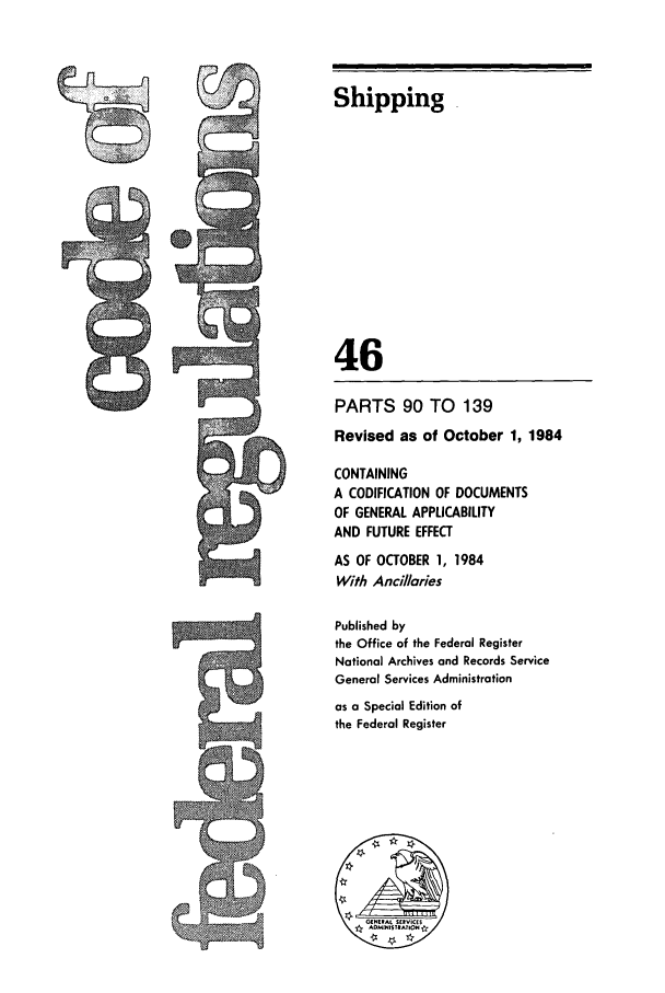 handle is hein.cfr/cfr1984160 and id is 1 raw text is: Shipping
46
PARTS 90 TO 139
Revised as of October 1, 1984
CONTAINING
A CODIFICATION OF DOCUMENTS
OF GENERAL APPLICABILITY
AND FUTURE EFFECT
AS OF OCTOBER 1, 1984
With Ancillaries
Published by
the Office of the Federal Register
National Archives and Records Service
General Services Administration
as a Special Edition of
the Federal Register


