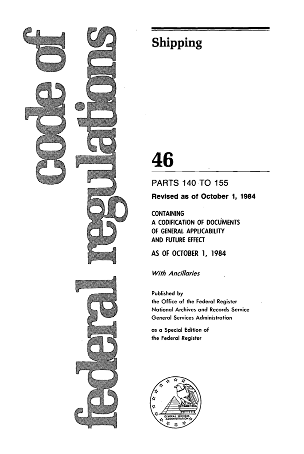 handle is hein.cfr/cfr1984161 and id is 1 raw text is: Shipping
46
PARTS 140 TO 155
Revised as of October 1, 1984
CONTAINING
A CODIFICATION OF DOCUMENTS
OF GENERAL APPLICABILITY
AND FUTURE EFFECT
AS OF OCTOBER 1, 1984
With Ancillares
Published by
the Office of the Federal Register
National Archives and Records Service
General Services Administration
as a Special Edition of
the Federal Register


