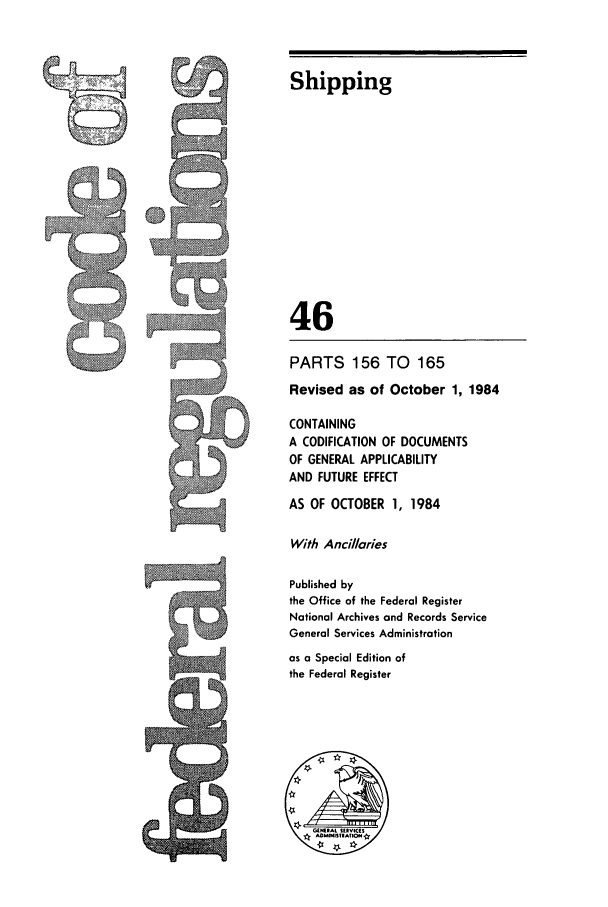 handle is hein.cfr/cfr1984162 and id is 1 raw text is: cD

Shipping
46
PARTS 156 TO        165
Revised as of October 1, 1984
CONTAINING
A CODIFICATION OF DOCUMENTS
OF GENERAL APPLICABILITY
AND FUTURE EFFECT
AS OF OCTOBER 1, 1984
With Ancilaries
Published by
the Office of the Federal Register
National Archives and Records Service
General Services Administration
as a Special Edition of
the Federal Register


