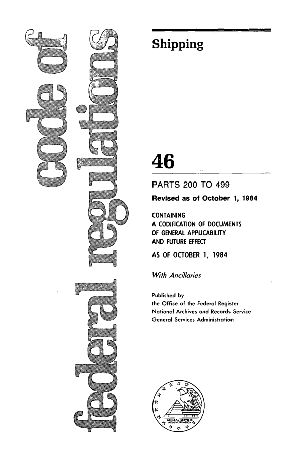handle is hein.cfr/cfr1984164 and id is 1 raw text is: Shipping
46
PARTS 200 TO 499
Revised as of October 1, 1984
CONTAINING
A CODIFICATION OF DOCUMENTS
OF GENERAL APPLICABILITY
AND FUTURE EFFECT
AS OF OCTOBER 1, 1984
With Ancillaries
Published by
the Office of the Federal Register
National Archives and Records Service
General Services Administration

K
~


