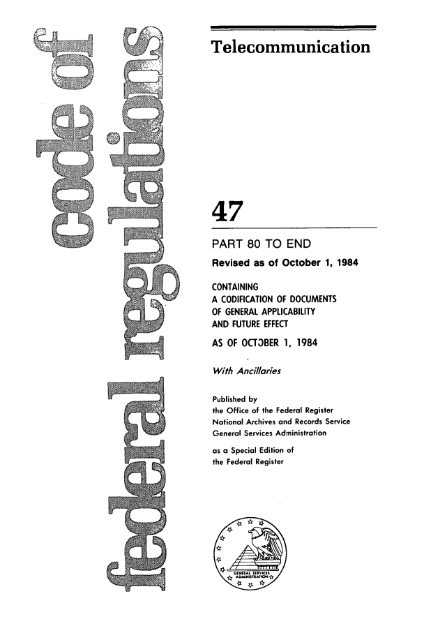 handle is hein.cfr/cfr1984169 and id is 1 raw text is: r~t.

Telecommunication
47
PART 80 TO END
Revised as of October 1, 1984
CONTAINING
A CODIFICATION OF DOCUMENTS
OF GENERAL APPLICABILITY
AND FUTURE EFFECT
AS OF OCT3BER 1, 1984
With Ancillaries
Published by
the Office of the Federal Register
National Archives and Records Service
General Services Administration
as a Special Edition of
the Federal Register


