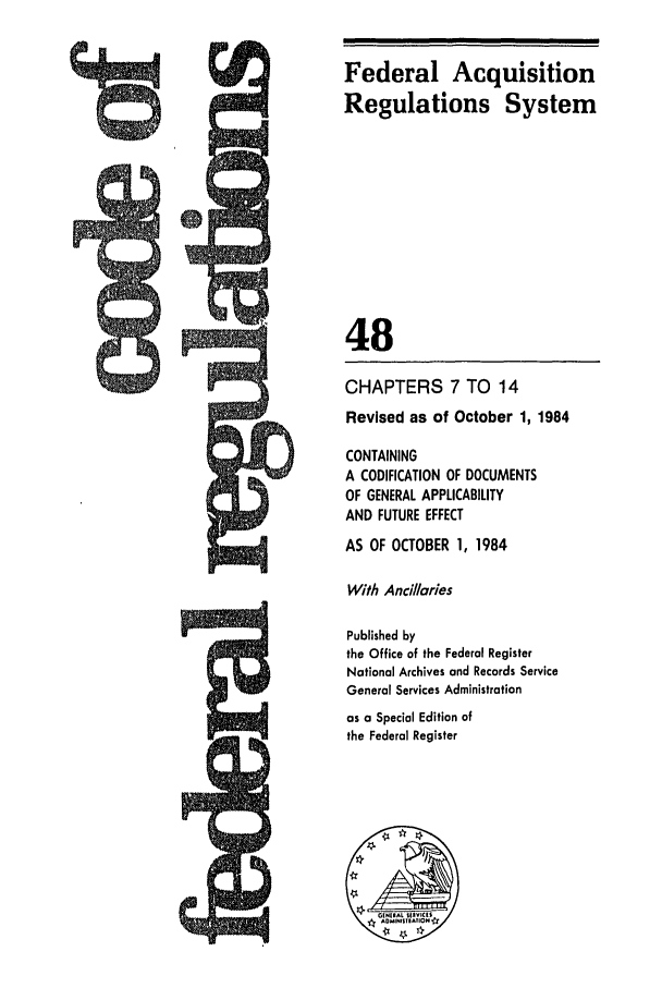 handle is hein.cfr/cfr1984174 and id is 1 raw text is: Federal Acquisition
Regulations System
48
CHAPTERS 7 TO 14
Revised as of October 1, 1984
CONTAINING
A CODIFICATION OF DOCUMENTS
OF GENERAL APPLICABILITY
AND FUTURE EFFECT
AS OF OCTOBER 1, 1984
With Ancillaries
Published by
the Office of the Federal Register
National Archives and Records Service
General Services Administration
as a Special Edition of
the Federal Register


