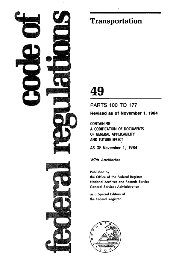 handle is hein.cfr/cfr1984177 and id is 1 raw text is: ..........

Transportation
49
PARTS 100 TO 177
Revised as of November 1, 1984
CONTAINING
A CODIFICATION OF DOCUMENTS
OF GENERAL APPLICABILITY
AND FUTURE EFFECT
AS OF November 1, 1984
With Ancillaries
Published by
the Office of the Federal Register
National Archives and Records Service
General Services Administration
as a Special Edition of
the Federal Register

761


