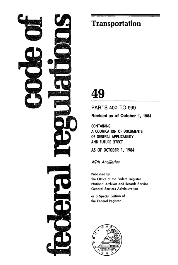 handle is hein.cfr/cfr1984180 and id is 1 raw text is: Transportation

49
PARTS 400 TO 999
Revised as of October 1, 1984
CONTAINING
A CODIFICATION OF DOCUMENTS
OF GENERAL APPLICABILITY
AND FUTURE EFFECT
AS OF OCTOBER 1, 1984
With Ancillaries
Published by
the Office of the Federal Register
National Archives and Records Service
General Services Administration
as a Special Edition of
the Federal Register


