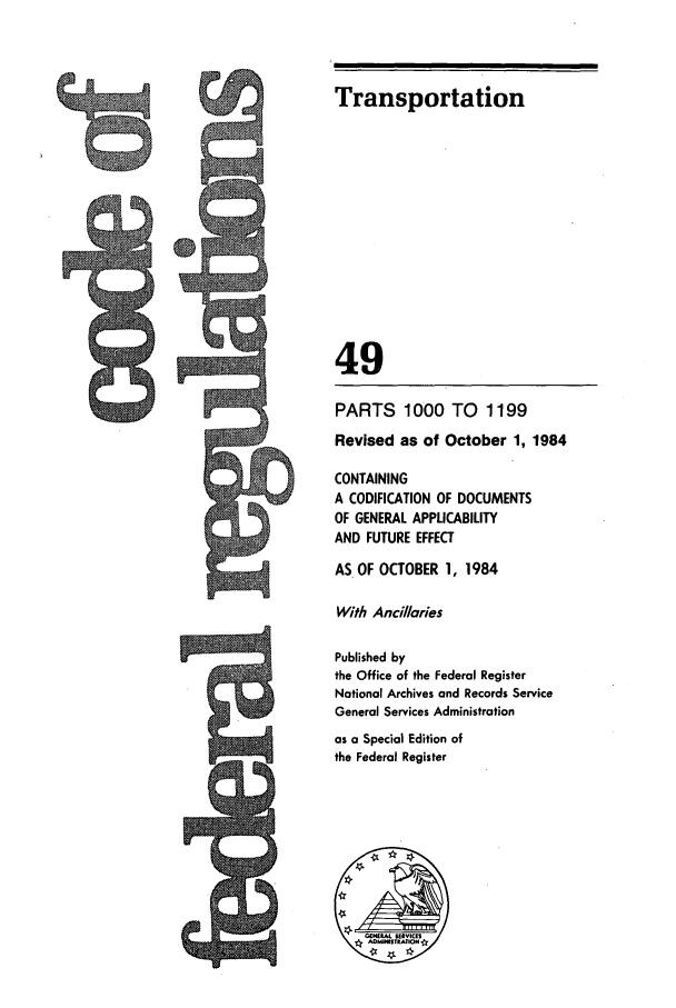 handle is hein.cfr/cfr1984181 and id is 1 raw text is: 5Q

Transportation
49
PARTS 1000 TO        1199
Revised as of October 1, 1984
CONTAINING
A CODIFICATION OF DOCUMENTS
OF GENERAL APPLICABILITY
AND FUTURE EFFECT
AS OF OCTOBER 1, 1984
With Ancillaries
Published by
the Office of the Federal Register
National Archives and Records Service
General Services Administration
as a Special Edition of
the Federal Register

6


