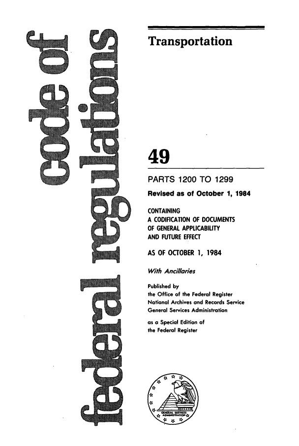handle is hein.cfr/cfr1984182 and id is 1 raw text is: Transportation
49
PARTS 1200 TO 1299
Revised as of October 1, 1984
CONTAINING
A CODIFICATION OF DOCUMENTS
OF GENERAL APPLICABILITY
AND FUTURE EFFECT
AS OF OCTOBER 1, 1984
With Ancilaries
Published by
the Office of the Federal Register
National Archives and Records Service
General Services Administration
as a Special Edition of
the Federal Register

8


