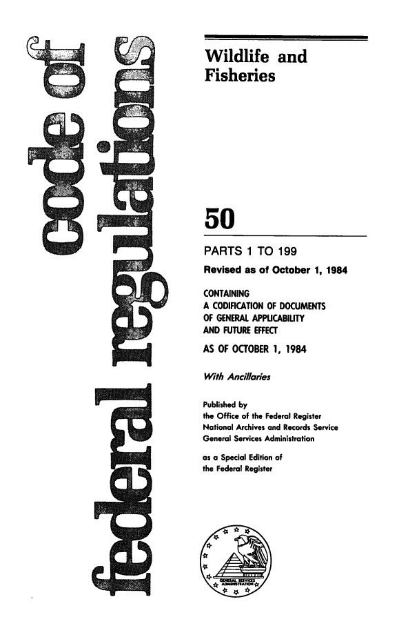 handle is hein.cfr/cfr1984184 and id is 1 raw text is: rAl-c-

Wildlife and
Fisheries
50
PARTS 1 TO 199
Revised as of October 1, 1984
CONTAINING
A CODIFICATION OF DOCUMENTS
OF GENERAL APPUCABILITY
AND FUTURE EFFECT
AS OF OCTOBER 1, 1984
With Ancillaries
Published by
the Office of the Federal Register
National Archives and Records Service
General Services Administration
as a Special Edition of
the Federal Register

cm


