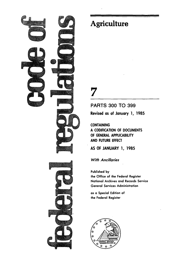 handle is hein.cfr/cfr1985011 and id is 1 raw text is: Agriculture

PARTS 300 TO 399
Revised as of January 1, 1985
CONTAINING
A CODIFICATION OF DOCUMENTS
OF GENERAL APPLICABILITY
AND FUTURE EFFECT
AS OF JANUARY 1, 1985
With Ancillaries
Published by
the Office of the Federal Register
National Archives and Records Service
General Services Administration
as a Special Edition of
the Federal Register


