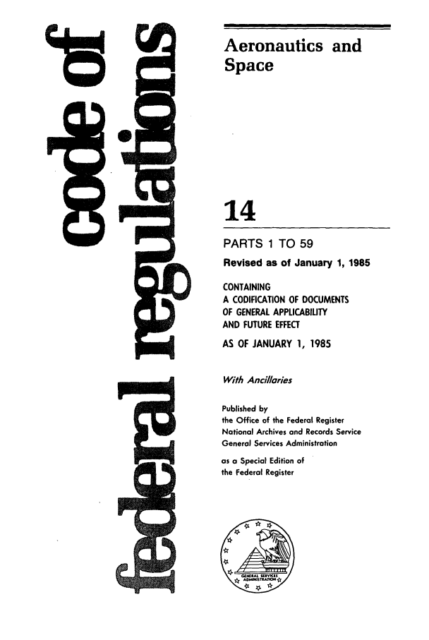 handle is hein.cfr/cfr1985035 and id is 1 raw text is: is

Aeronautics and
Space
14
PARTS 1 TO 59
Revised as of January 1, 1985
CONTAINING
A CODIFICATION OF DOCUMENTS
OF GENERAL APPLICABILITY
AND FUTURE EFFECT
AS OF JANUARY 1, 1985
With Ancillaries
Published by
the Office of the Federal Register
National Archives and Records Service
General Services Administration
as a Special Edition of
the Federal Register


