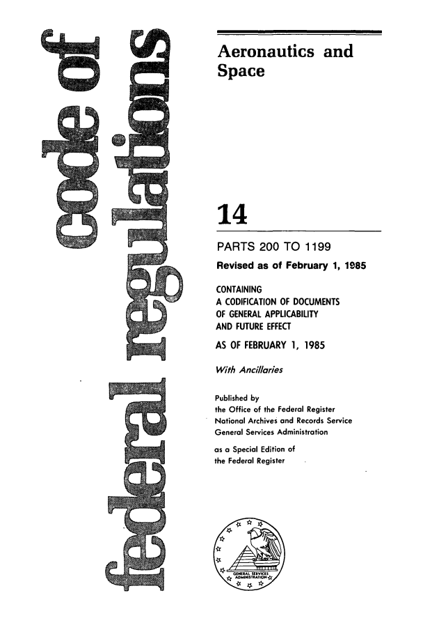 handle is hein.cfr/cfr1985038 and id is 1 raw text is: M

Aeronautics and
Space
14
PARTS 200 TO 1199
Revised as of February 1, 1985
CONTAINING
A CODIFICATION OF DOCUMENTS
OF GENERAL APPLICABILITY
AND FUTURE EFFECT
AS OF FEBRUARY 1, 1985
With Ancillaries
Published by
the Office of the Federal Register
National Archives and Records Service
General Services Administration
as a Special Edition of
the Federal Register


