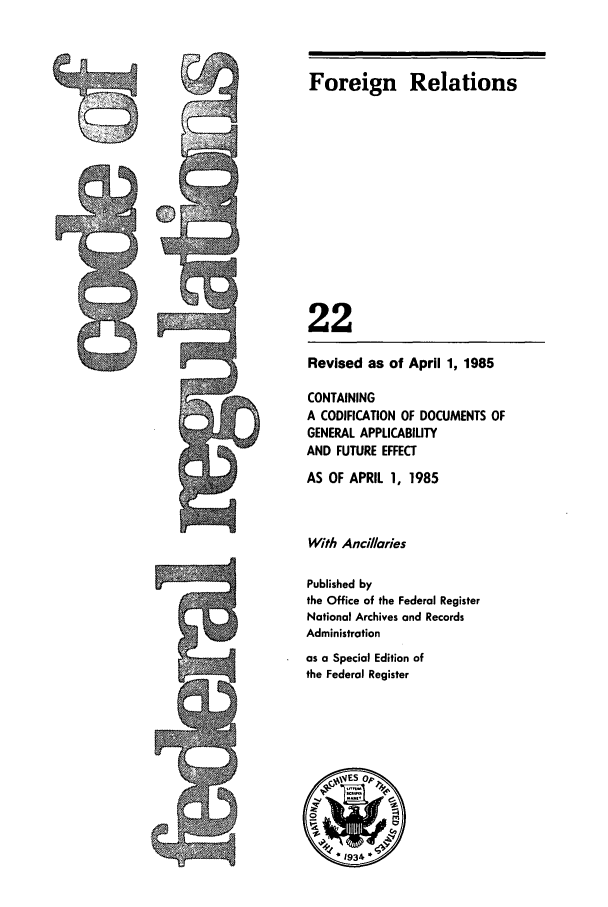 handle is hein.cfr/cfr1985064 and id is 1 raw text is: Foreign Relations
22
Revised as of April 1, 1985
CONTAINING
A CODIFICATION OF DOCUMENTS OF
GENERAL APPLICABILITY
AND FUTURE EFFECT

AS OF APRIL 1, 1985
With Ancillaries
Published by
the Office of the Federal Register
National Archives and Records
Administration
as a Special Edition of
the Federal Register


