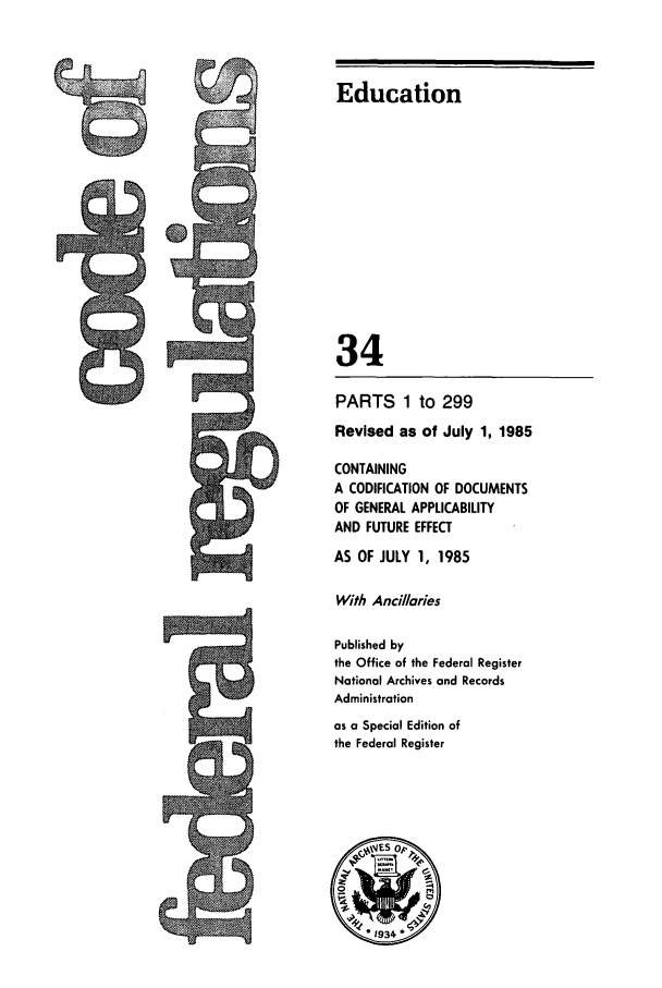 handle is hein.cfr/cfr1985110 and id is 1 raw text is: Education

Iwo             3  4
PARTS 1 to 299
Revised as of July 1, 1985
CONTAINING
A CODIFICATION OF DOCUMENTS
OF GENERAL APPLICABILITY
AND FUTURE EFFECT
AS OF JULY 1, 1985
With Ancillaries
Published by
the Office of the Federal Register
National Archives and Records
71                   Administration
as a Special Edition of
the Federal Register


