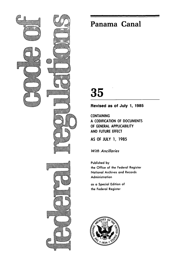handle is hein.cfr/cfr1985113 and id is 1 raw text is: Panama Canal

35
Revised as of July 1, 1985
CONTAINING
A CODIFICATION OF DOCUMENTS
OF GENERAL APPLICABILITY
AND FUTURE EFFECT
AS OF JULY 1, 1985
With Ancillaries
Published by
the Office of the Federal Register
National Archives and Records
Administration
as a Special Edition of
the Federal Register


