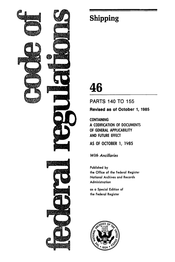 handle is hein.cfr/cfr1985150 and id is 1 raw text is: Shipping

46
PARTS 140 TO 155
Revised as of October 1, 1985
CONTAINING
A CODIFICATION OF DOCUMENTS
OF GENERAL APPLICABILITY
AND FUTURE EFFECT
AS OF OCTOBER 1, 1985
With Ancillaries
Published by
the Office of the Federal Register
National Archives and Records
Administration
as a Special Edition of
the Federal Register


