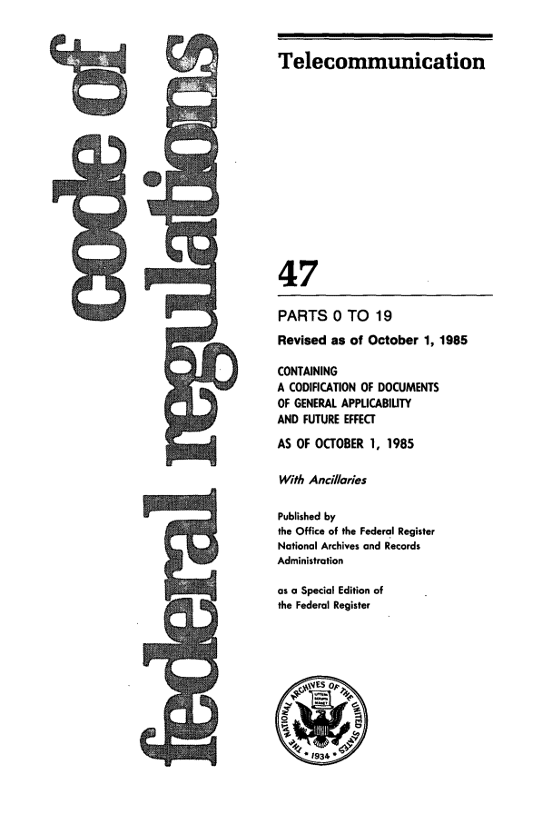 handle is hein.cfr/cfr1985155 and id is 1 raw text is: Telecommunication
47
PARTS 0 TO 19
Revised as of October 1, 1985
CONTAINING
A CODIFICATION OF DOCUMENTS
OF GENERAL APPLICABIUTY
AND FUTURE EFFECT
AS OF OCTOBER 1, 1985
With Ancilaries
Published by
the Office of the Federal Register
National Archives and Records
Administration
as a Special Edition of
the Federal Register



